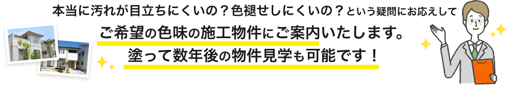 画像：本当に汚れが目立ちにくいの？
                                色褪せしにくいの？ご希望の色味の施工物件にご案内いたします。塗って数年後の物件見学も可能です。